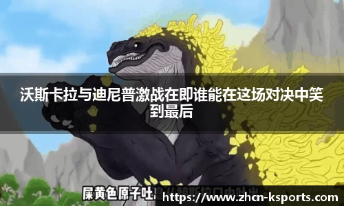 沃斯卡拉与迪尼普激战在即谁能在这场对决中笑到最后